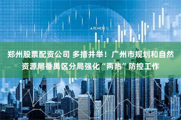 郑州股票配资公司 多措并举！广州市规划和自然资源局番禺区分局强化“两热”防控工作