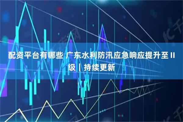 配资平台有哪些 广东水利防汛应急响应提升至Ⅱ级｜持续更新