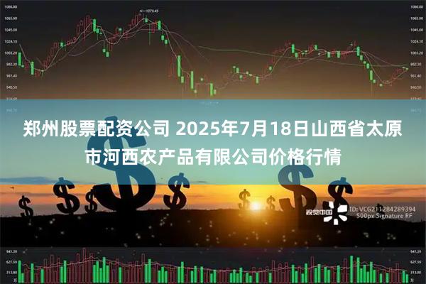 郑州股票配资公司 2025年7月18日山西省太原市河西农产品有限公司价格行情