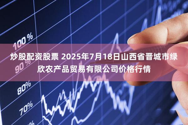炒股配资股票 2025年7月18日山西省晋城市绿欣农产品贸易有限公司价格行情