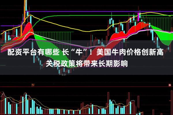 配资平台有哪些 长“牛”！美国牛肉价格创新高 关税政策将带来长期影响