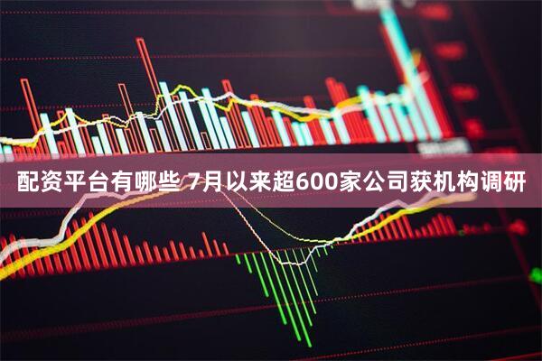 配资平台有哪些 7月以来超600家公司获机构调研