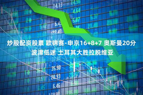 炒股配资股票 欧锦赛-申京16+8+7 奥斯曼20分 波津低迷 土耳其大胜拉脱维亚