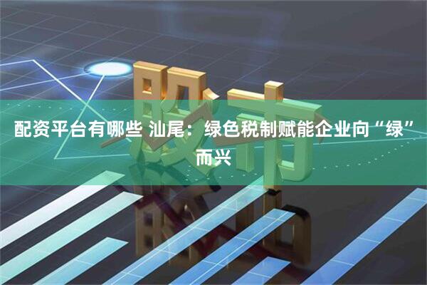 配资平台有哪些 汕尾：绿色税制赋能企业向“绿”而兴