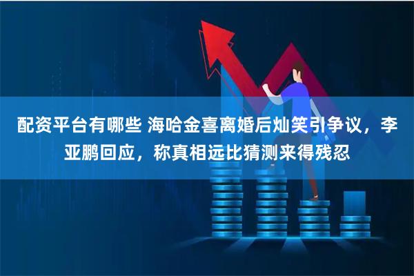 配资平台有哪些 海哈金喜离婚后灿笑引争议，李亚鹏回应，称真相远比猜测来得残忍